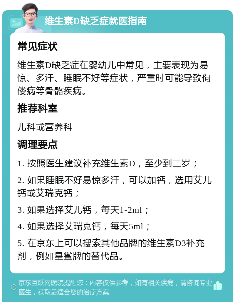 维生素D缺乏症就医指南 常见症状 维生素D缺乏症在婴幼儿中常见，主要表现为易惊、多汗、睡眠不好等症状，严重时可能导致佝偻病等骨骼疾病。 推荐科室 儿科或营养科 调理要点 1. 按照医生建议补充维生素D，至少到三岁； 2. 如果睡眠不好易惊多汗，可以加钙，选用艾儿钙或艾瑞克钙； 3. 如果选择艾儿钙，每天1-2ml； 4. 如果选择艾瑞克钙，每天5ml； 5. 在京东上可以搜索其他品牌的维生素D3补充剂，例如星鲨牌的替代品。