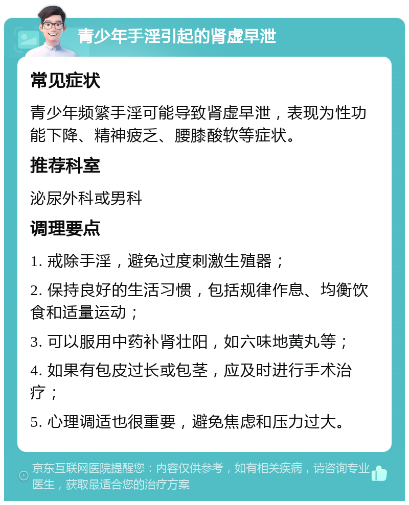 青少年手淫引起的肾虚早泄 常见症状 青少年频繁手淫可能导致肾虚早泄，表现为性功能下降、精神疲乏、腰膝酸软等症状。 推荐科室 泌尿外科或男科 调理要点 1. 戒除手淫，避免过度刺激生殖器； 2. 保持良好的生活习惯，包括规律作息、均衡饮食和适量运动； 3. 可以服用中药补肾壮阳，如六味地黄丸等； 4. 如果有包皮过长或包茎，应及时进行手术治疗； 5. 心理调适也很重要，避免焦虑和压力过大。