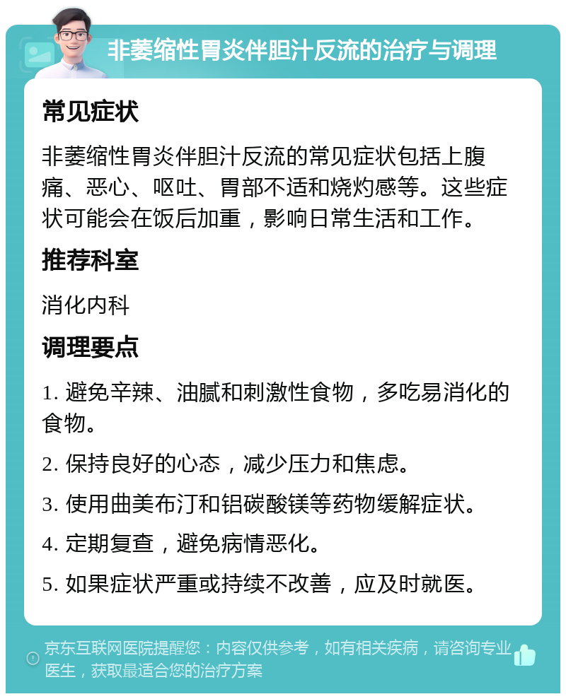 非萎缩性胃炎伴胆汁反流的治疗与调理 常见症状 非萎缩性胃炎伴胆汁反流的常见症状包括上腹痛、恶心、呕吐、胃部不适和烧灼感等。这些症状可能会在饭后加重，影响日常生活和工作。 推荐科室 消化内科 调理要点 1. 避免辛辣、油腻和刺激性食物，多吃易消化的食物。 2. 保持良好的心态，减少压力和焦虑。 3. 使用曲美布汀和铝碳酸镁等药物缓解症状。 4. 定期复查，避免病情恶化。 5. 如果症状严重或持续不改善，应及时就医。