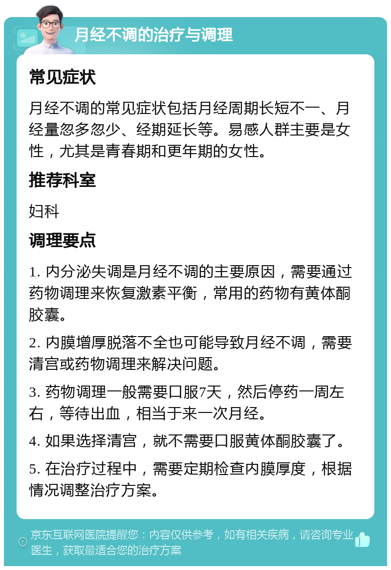 月经不调的治疗与调理 常见症状 月经不调的常见症状包括月经周期长短不一、月经量忽多忽少、经期延长等。易感人群主要是女性，尤其是青春期和更年期的女性。 推荐科室 妇科 调理要点 1. 内分泌失调是月经不调的主要原因，需要通过药物调理来恢复激素平衡，常用的药物有黄体酮胶囊。 2. 内膜增厚脱落不全也可能导致月经不调，需要清宫或药物调理来解决问题。 3. 药物调理一般需要口服7天，然后停药一周左右，等待出血，相当于来一次月经。 4. 如果选择清宫，就不需要口服黄体酮胶囊了。 5. 在治疗过程中，需要定期检查内膜厚度，根据情况调整治疗方案。