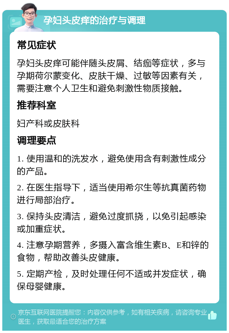 孕妇头皮痒的治疗与调理 常见症状 孕妇头皮痒可能伴随头皮屑、结痂等症状，多与孕期荷尔蒙变化、皮肤干燥、过敏等因素有关，需要注意个人卫生和避免刺激性物质接触。 推荐科室 妇产科或皮肤科 调理要点 1. 使用温和的洗发水，避免使用含有刺激性成分的产品。 2. 在医生指导下，适当使用希尔生等抗真菌药物进行局部治疗。 3. 保持头皮清洁，避免过度抓挠，以免引起感染或加重症状。 4. 注意孕期营养，多摄入富含维生素B、E和锌的食物，帮助改善头皮健康。 5. 定期产检，及时处理任何不适或并发症状，确保母婴健康。