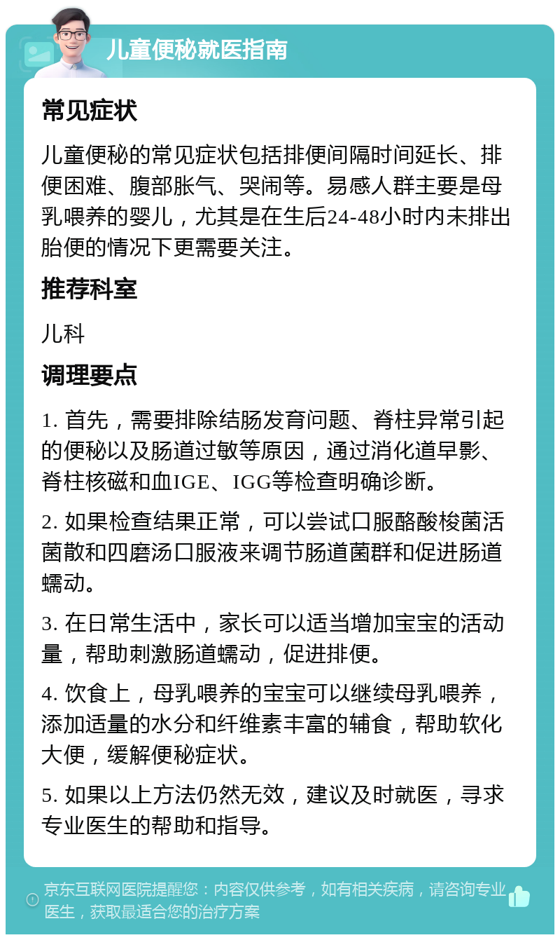 儿童便秘就医指南 常见症状 儿童便秘的常见症状包括排便间隔时间延长、排便困难、腹部胀气、哭闹等。易感人群主要是母乳喂养的婴儿，尤其是在生后24-48小时内未排出胎便的情况下更需要关注。 推荐科室 儿科 调理要点 1. 首先，需要排除结肠发育问题、脊柱异常引起的便秘以及肠道过敏等原因，通过消化道早影、脊柱核磁和血IGE、IGG等检查明确诊断。 2. 如果检查结果正常，可以尝试口服酪酸梭菌活菌散和四磨汤口服液来调节肠道菌群和促进肠道蠕动。 3. 在日常生活中，家长可以适当增加宝宝的活动量，帮助刺激肠道蠕动，促进排便。 4. 饮食上，母乳喂养的宝宝可以继续母乳喂养，添加适量的水分和纤维素丰富的辅食，帮助软化大便，缓解便秘症状。 5. 如果以上方法仍然无效，建议及时就医，寻求专业医生的帮助和指导。