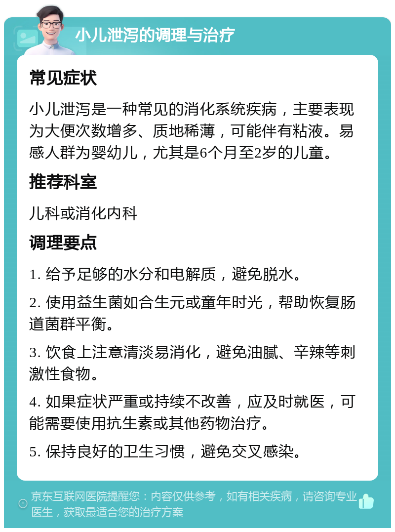 小儿泄泻的调理与治疗 常见症状 小儿泄泻是一种常见的消化系统疾病，主要表现为大便次数增多、质地稀薄，可能伴有粘液。易感人群为婴幼儿，尤其是6个月至2岁的儿童。 推荐科室 儿科或消化内科 调理要点 1. 给予足够的水分和电解质，避免脱水。 2. 使用益生菌如合生元或童年时光，帮助恢复肠道菌群平衡。 3. 饮食上注意清淡易消化，避免油腻、辛辣等刺激性食物。 4. 如果症状严重或持续不改善，应及时就医，可能需要使用抗生素或其他药物治疗。 5. 保持良好的卫生习惯，避免交叉感染。