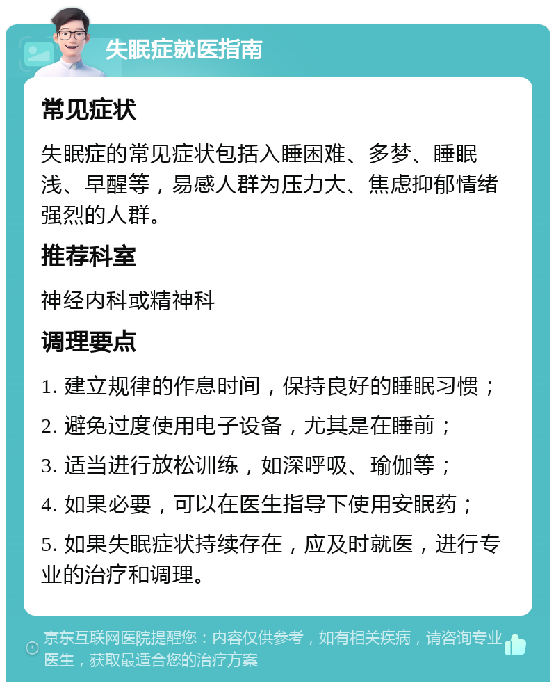 失眠症就医指南 常见症状 失眠症的常见症状包括入睡困难、多梦、睡眠浅、早醒等，易感人群为压力大、焦虑抑郁情绪强烈的人群。 推荐科室 神经内科或精神科 调理要点 1. 建立规律的作息时间，保持良好的睡眠习惯； 2. 避免过度使用电子设备，尤其是在睡前； 3. 适当进行放松训练，如深呼吸、瑜伽等； 4. 如果必要，可以在医生指导下使用安眠药； 5. 如果失眠症状持续存在，应及时就医，进行专业的治疗和调理。