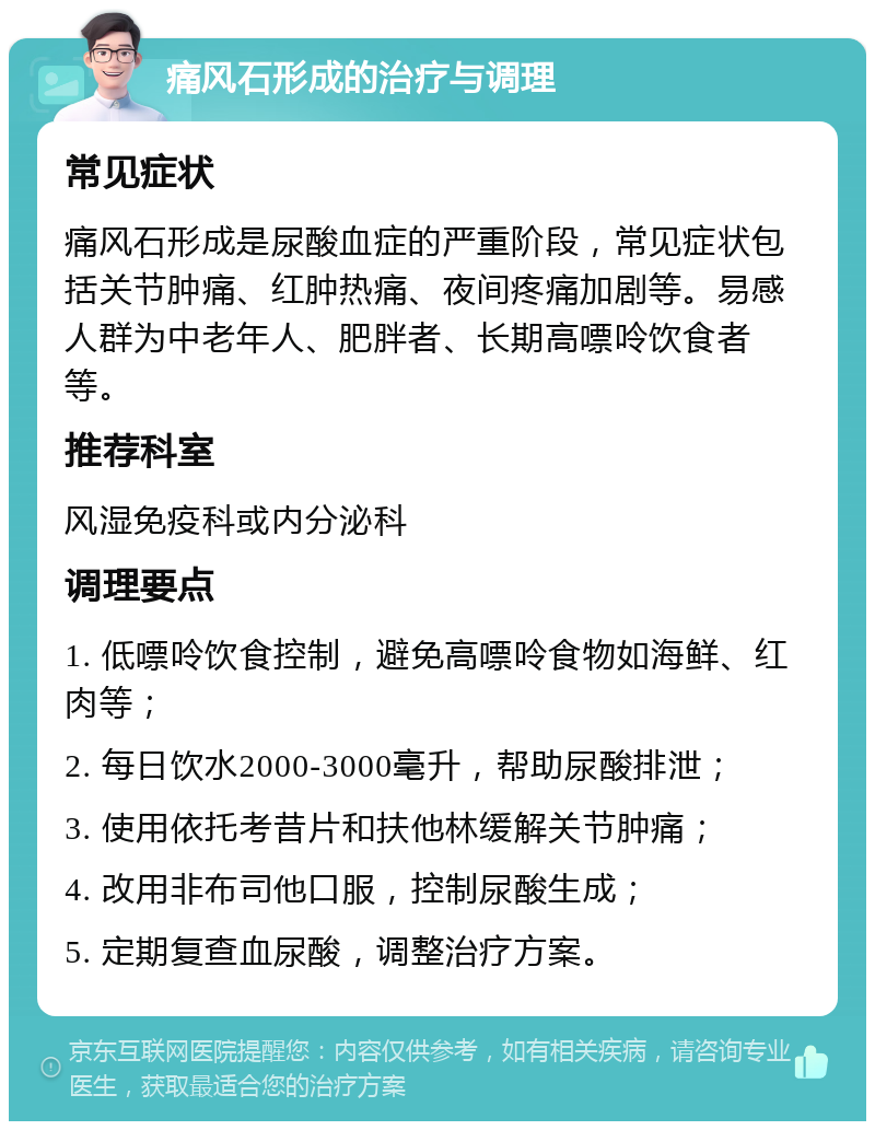 痛风石形成的治疗与调理 常见症状 痛风石形成是尿酸血症的严重阶段，常见症状包括关节肿痛、红肿热痛、夜间疼痛加剧等。易感人群为中老年人、肥胖者、长期高嘌呤饮食者等。 推荐科室 风湿免疫科或内分泌科 调理要点 1. 低嘌呤饮食控制，避免高嘌呤食物如海鲜、红肉等； 2. 每日饮水2000-3000毫升，帮助尿酸排泄； 3. 使用依托考昔片和扶他林缓解关节肿痛； 4. 改用非布司他口服，控制尿酸生成； 5. 定期复查血尿酸，调整治疗方案。