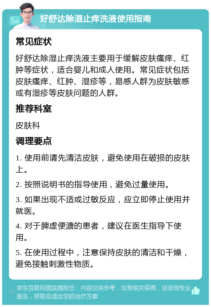 好舒达除湿止痒洗液使用指南 常见症状 好舒达除湿止痒洗液主要用于缓解皮肤瘙痒、红肿等症状，适合婴儿和成人使用。常见症状包括皮肤瘙痒、红肿、湿疹等，易感人群为皮肤敏感或有湿疹等皮肤问题的人群。 推荐科室 皮肤科 调理要点 1. 使用前请先清洁皮肤，避免使用在破损的皮肤上。 2. 按照说明书的指导使用，避免过量使用。 3. 如果出现不适或过敏反应，应立即停止使用并就医。 4. 对于脾虚便溏的患者，建议在医生指导下使用。 5. 在使用过程中，注意保持皮肤的清洁和干燥，避免接触刺激性物质。