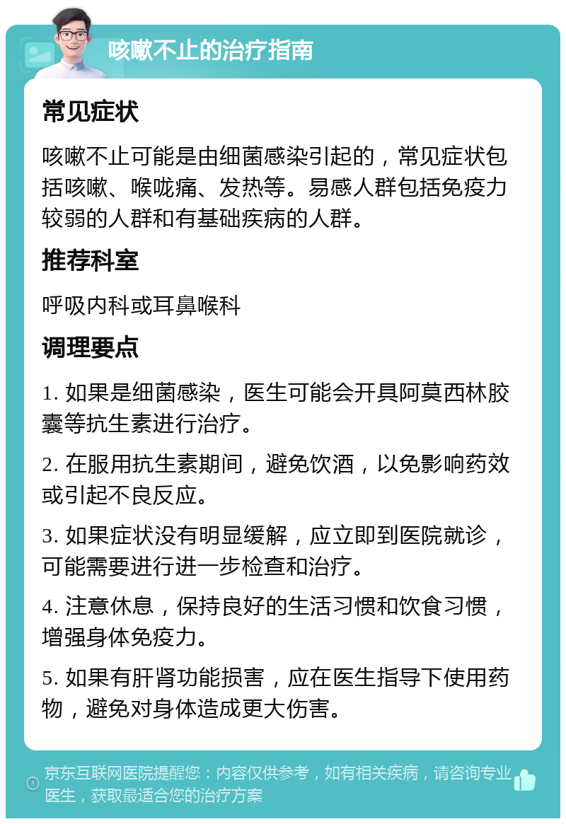 咳嗽不止的治疗指南 常见症状 咳嗽不止可能是由细菌感染引起的，常见症状包括咳嗽、喉咙痛、发热等。易感人群包括免疫力较弱的人群和有基础疾病的人群。 推荐科室 呼吸内科或耳鼻喉科 调理要点 1. 如果是细菌感染，医生可能会开具阿莫西林胶囊等抗生素进行治疗。 2. 在服用抗生素期间，避免饮酒，以免影响药效或引起不良反应。 3. 如果症状没有明显缓解，应立即到医院就诊，可能需要进行进一步检查和治疗。 4. 注意休息，保持良好的生活习惯和饮食习惯，增强身体免疫力。 5. 如果有肝肾功能损害，应在医生指导下使用药物，避免对身体造成更大伤害。