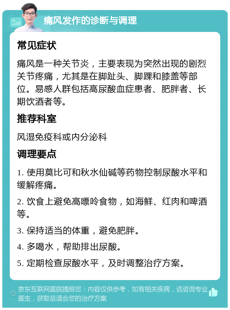 痛风发作的诊断与调理 常见症状 痛风是一种关节炎，主要表现为突然出现的剧烈关节疼痛，尤其是在脚趾头、脚踝和膝盖等部位。易感人群包括高尿酸血症患者、肥胖者、长期饮酒者等。 推荐科室 风湿免疫科或内分泌科 调理要点 1. 使用莫比可和秋水仙碱等药物控制尿酸水平和缓解疼痛。 2. 饮食上避免高嘌呤食物，如海鲜、红肉和啤酒等。 3. 保持适当的体重，避免肥胖。 4. 多喝水，帮助排出尿酸。 5. 定期检查尿酸水平，及时调整治疗方案。