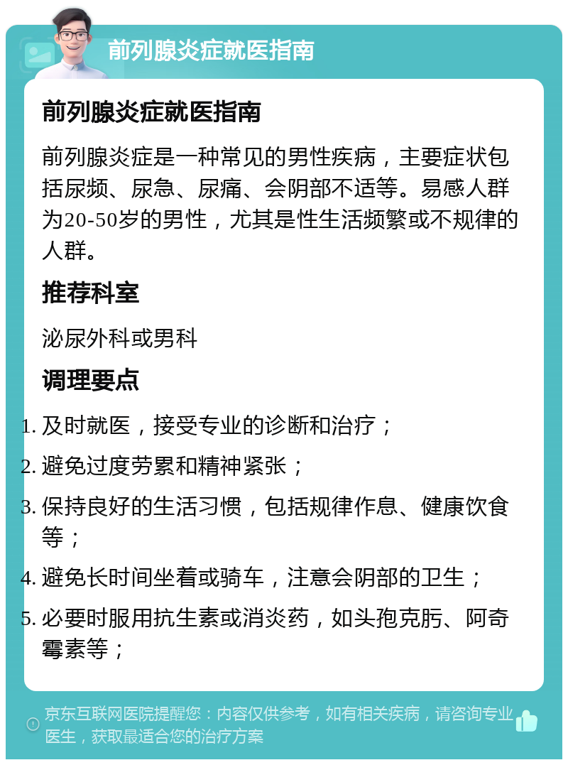 前列腺炎症就医指南 前列腺炎症就医指南 前列腺炎症是一种常见的男性疾病，主要症状包括尿频、尿急、尿痛、会阴部不适等。易感人群为20-50岁的男性，尤其是性生活频繁或不规律的人群。 推荐科室 泌尿外科或男科 调理要点 及时就医，接受专业的诊断和治疗； 避免过度劳累和精神紧张； 保持良好的生活习惯，包括规律作息、健康饮食等； 避免长时间坐着或骑车，注意会阴部的卫生； 必要时服用抗生素或消炎药，如头孢克肟、阿奇霉素等；