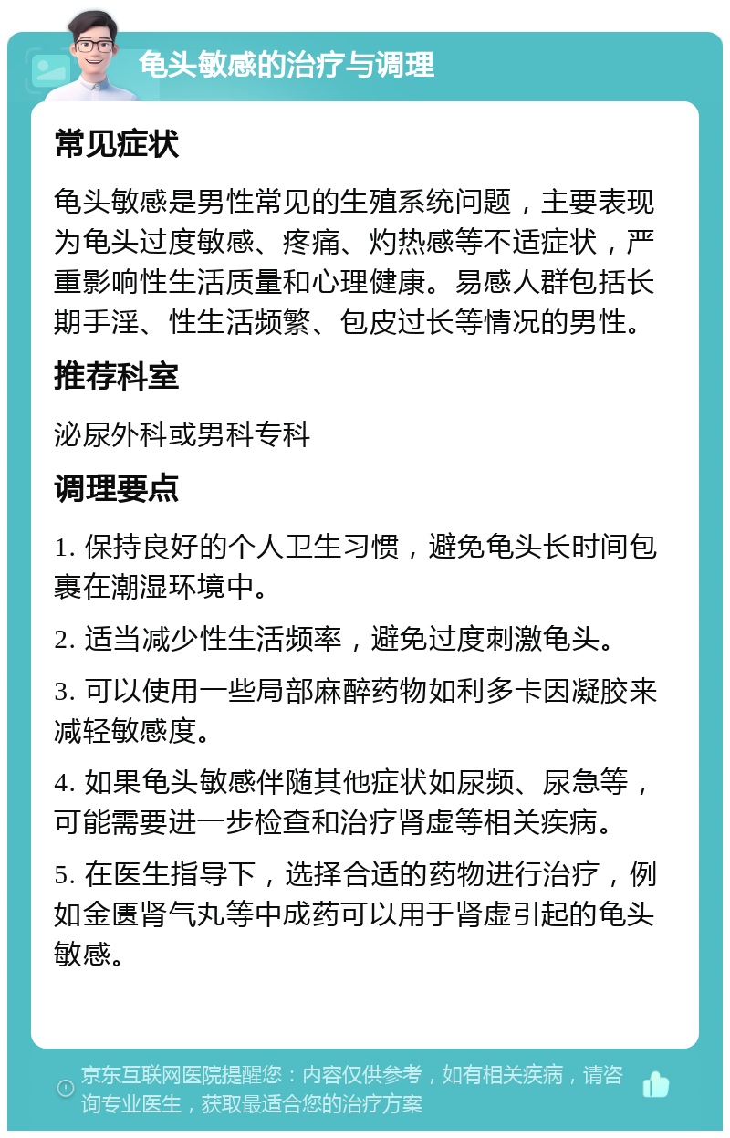 龟头敏感的治疗与调理 常见症状 龟头敏感是男性常见的生殖系统问题，主要表现为龟头过度敏感、疼痛、灼热感等不适症状，严重影响性生活质量和心理健康。易感人群包括长期手淫、性生活频繁、包皮过长等情况的男性。 推荐科室 泌尿外科或男科专科 调理要点 1. 保持良好的个人卫生习惯，避免龟头长时间包裹在潮湿环境中。 2. 适当减少性生活频率，避免过度刺激龟头。 3. 可以使用一些局部麻醉药物如利多卡因凝胶来减轻敏感度。 4. 如果龟头敏感伴随其他症状如尿频、尿急等，可能需要进一步检查和治疗肾虚等相关疾病。 5. 在医生指导下，选择合适的药物进行治疗，例如金匮肾气丸等中成药可以用于肾虚引起的龟头敏感。