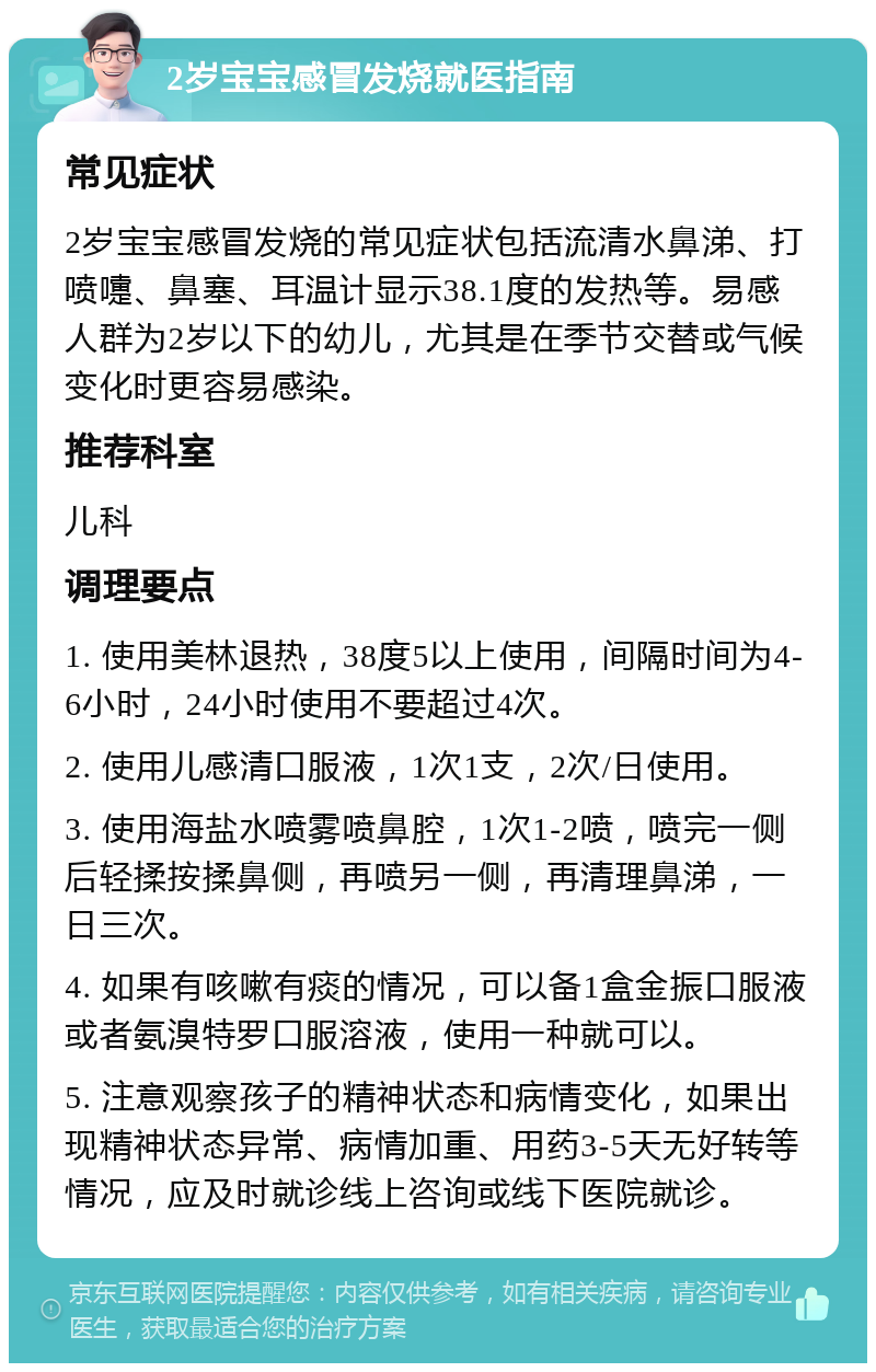 2岁宝宝感冒发烧就医指南 常见症状 2岁宝宝感冒发烧的常见症状包括流清水鼻涕、打喷嚏、鼻塞、耳温计显示38.1度的发热等。易感人群为2岁以下的幼儿，尤其是在季节交替或气候变化时更容易感染。 推荐科室 儿科 调理要点 1. 使用美林退热，38度5以上使用，间隔时间为4-6小时，24小时使用不要超过4次。 2. 使用儿感清口服液，1次1支，2次/日使用。 3. 使用海盐水喷雾喷鼻腔，1次1-2喷，喷完一侧后轻揉按揉鼻侧，再喷另一侧，再清理鼻涕，一日三次。 4. 如果有咳嗽有痰的情况，可以备1盒金振口服液或者氨溴特罗口服溶液，使用一种就可以。 5. 注意观察孩子的精神状态和病情变化，如果出现精神状态异常、病情加重、用药3-5天无好转等情况，应及时就诊线上咨询或线下医院就诊。