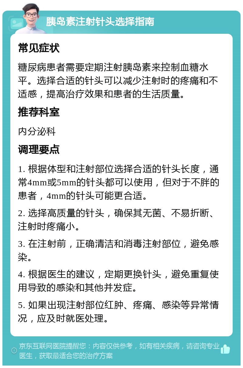 胰岛素注射针头选择指南 常见症状 糖尿病患者需要定期注射胰岛素来控制血糖水平。选择合适的针头可以减少注射时的疼痛和不适感，提高治疗效果和患者的生活质量。 推荐科室 内分泌科 调理要点 1. 根据体型和注射部位选择合适的针头长度，通常4mm或5mm的针头都可以使用，但对于不胖的患者，4mm的针头可能更合适。 2. 选择高质量的针头，确保其无菌、不易折断、注射时疼痛小。 3. 在注射前，正确清洁和消毒注射部位，避免感染。 4. 根据医生的建议，定期更换针头，避免重复使用导致的感染和其他并发症。 5. 如果出现注射部位红肿、疼痛、感染等异常情况，应及时就医处理。