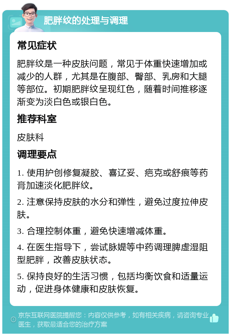 肥胖纹的处理与调理 常见症状 肥胖纹是一种皮肤问题，常见于体重快速增加或减少的人群，尤其是在腹部、臀部、乳房和大腿等部位。初期肥胖纹呈现红色，随着时间推移逐渐变为淡白色或银白色。 推荐科室 皮肤科 调理要点 1. 使用护创修复凝胶、喜辽妥、疤克或舒痕等药膏加速淡化肥胖纹。 2. 注意保持皮肤的水分和弹性，避免过度拉伸皮肤。 3. 合理控制体重，避免快速增减体重。 4. 在医生指导下，尝试脉媞等中药调理脾虚湿阻型肥胖，改善皮肤状态。 5. 保持良好的生活习惯，包括均衡饮食和适量运动，促进身体健康和皮肤恢复。