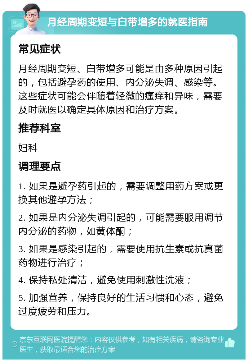 月经周期变短与白带增多的就医指南 常见症状 月经周期变短、白带增多可能是由多种原因引起的，包括避孕药的使用、内分泌失调、感染等。这些症状可能会伴随着轻微的瘙痒和异味，需要及时就医以确定具体原因和治疗方案。 推荐科室 妇科 调理要点 1. 如果是避孕药引起的，需要调整用药方案或更换其他避孕方法； 2. 如果是内分泌失调引起的，可能需要服用调节内分泌的药物，如黄体酮； 3. 如果是感染引起的，需要使用抗生素或抗真菌药物进行治疗； 4. 保持私处清洁，避免使用刺激性洗液； 5. 加强营养，保持良好的生活习惯和心态，避免过度疲劳和压力。