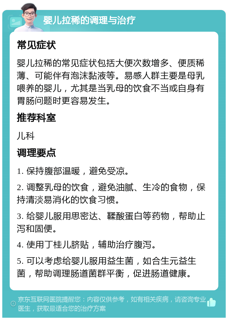 婴儿拉稀的调理与治疗 常见症状 婴儿拉稀的常见症状包括大便次数增多、便质稀薄、可能伴有泡沫黏液等。易感人群主要是母乳喂养的婴儿，尤其是当乳母的饮食不当或自身有胃肠问题时更容易发生。 推荐科室 儿科 调理要点 1. 保持腹部温暖，避免受凉。 2. 调整乳母的饮食，避免油腻、生冷的食物，保持清淡易消化的饮食习惯。 3. 给婴儿服用思密达、鞣酸蛋白等药物，帮助止泻和固便。 4. 使用丁桂儿脐贴，辅助治疗腹泻。 5. 可以考虑给婴儿服用益生菌，如合生元益生菌，帮助调理肠道菌群平衡，促进肠道健康。