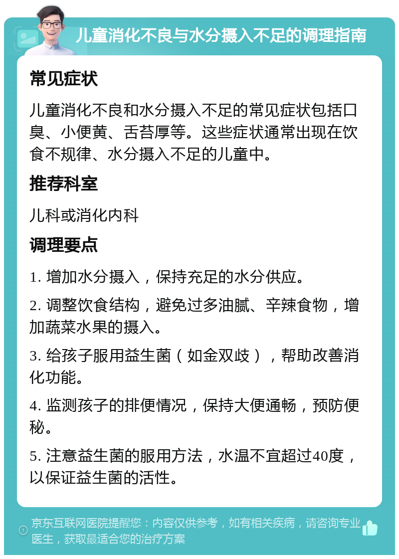 儿童消化不良与水分摄入不足的调理指南 常见症状 儿童消化不良和水分摄入不足的常见症状包括口臭、小便黄、舌苔厚等。这些症状通常出现在饮食不规律、水分摄入不足的儿童中。 推荐科室 儿科或消化内科 调理要点 1. 增加水分摄入，保持充足的水分供应。 2. 调整饮食结构，避免过多油腻、辛辣食物，增加蔬菜水果的摄入。 3. 给孩子服用益生菌（如金双歧），帮助改善消化功能。 4. 监测孩子的排便情况，保持大便通畅，预防便秘。 5. 注意益生菌的服用方法，水温不宜超过40度，以保证益生菌的活性。