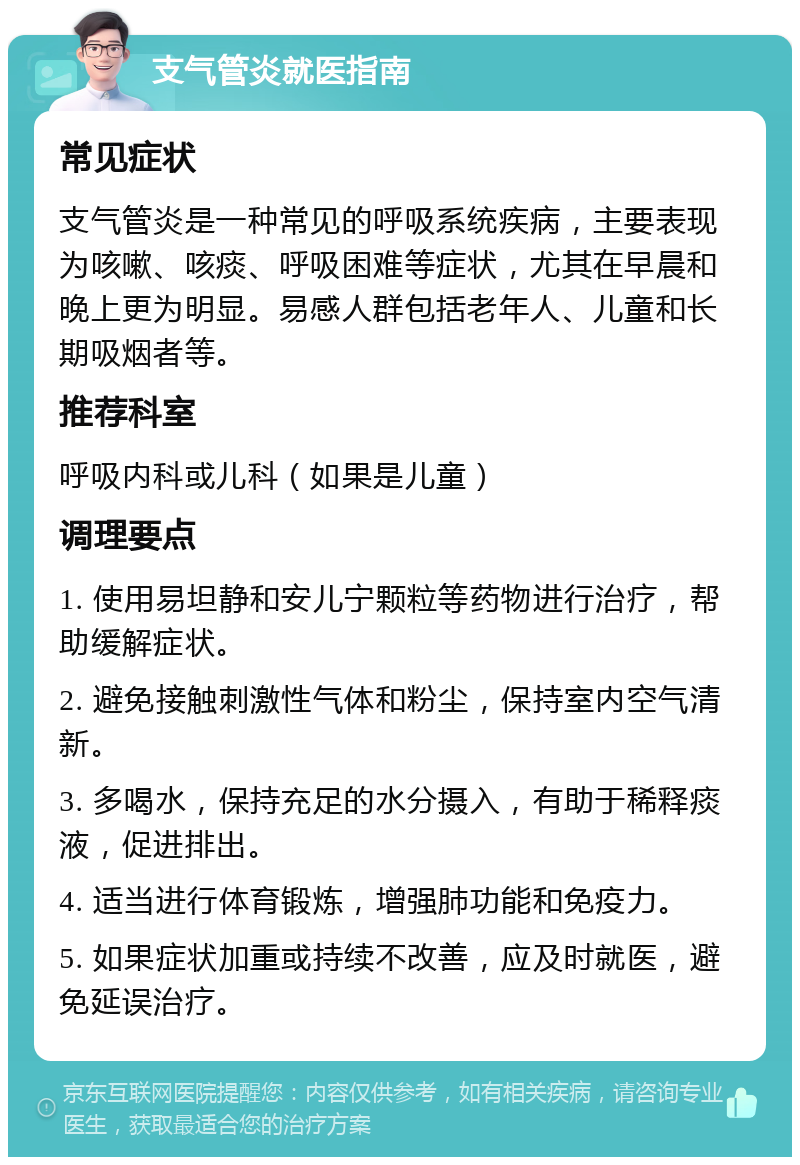 支气管炎就医指南 常见症状 支气管炎是一种常见的呼吸系统疾病，主要表现为咳嗽、咳痰、呼吸困难等症状，尤其在早晨和晚上更为明显。易感人群包括老年人、儿童和长期吸烟者等。 推荐科室 呼吸内科或儿科（如果是儿童） 调理要点 1. 使用易坦静和安儿宁颗粒等药物进行治疗，帮助缓解症状。 2. 避免接触刺激性气体和粉尘，保持室内空气清新。 3. 多喝水，保持充足的水分摄入，有助于稀释痰液，促进排出。 4. 适当进行体育锻炼，增强肺功能和免疫力。 5. 如果症状加重或持续不改善，应及时就医，避免延误治疗。