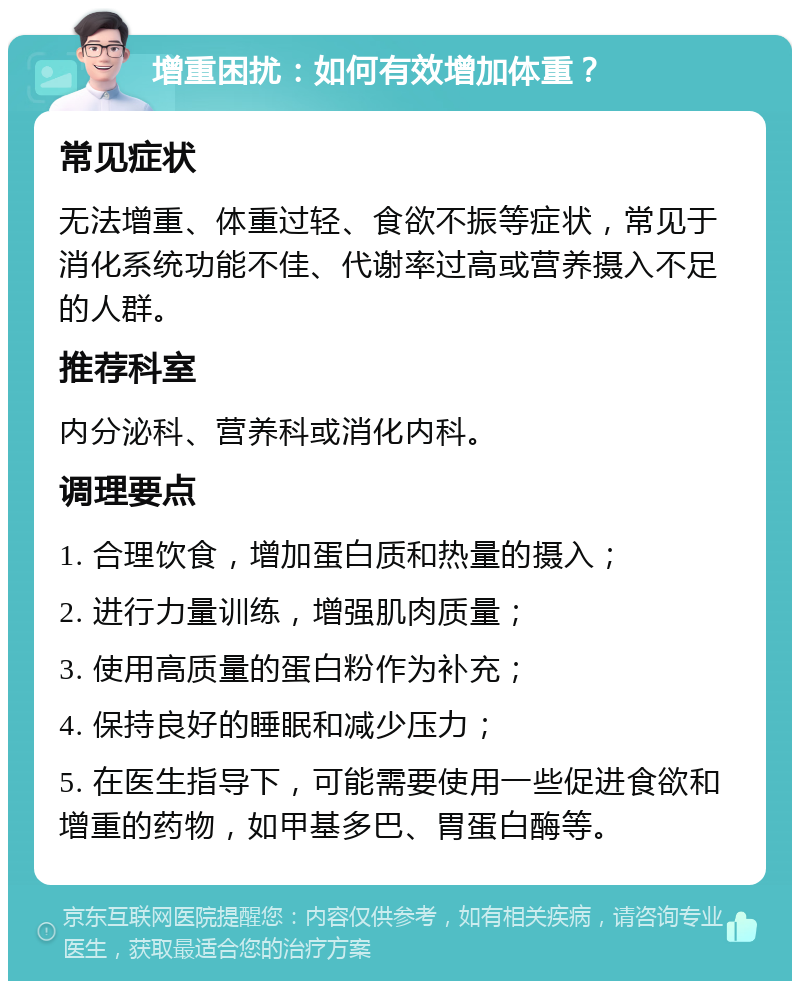 增重困扰：如何有效增加体重？ 常见症状 无法增重、体重过轻、食欲不振等症状，常见于消化系统功能不佳、代谢率过高或营养摄入不足的人群。 推荐科室 内分泌科、营养科或消化内科。 调理要点 1. 合理饮食，增加蛋白质和热量的摄入； 2. 进行力量训练，增强肌肉质量； 3. 使用高质量的蛋白粉作为补充； 4. 保持良好的睡眠和减少压力； 5. 在医生指导下，可能需要使用一些促进食欲和增重的药物，如甲基多巴、胃蛋白酶等。