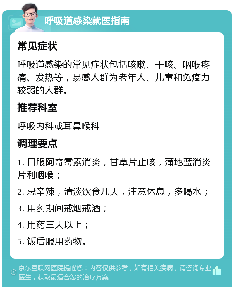 呼吸道感染就医指南 常见症状 呼吸道感染的常见症状包括咳嗽、干咳、咽喉疼痛、发热等，易感人群为老年人、儿童和免疫力较弱的人群。 推荐科室 呼吸内科或耳鼻喉科 调理要点 1. 口服阿奇霉素消炎，甘草片止咳，蒲地蓝消炎片利咽喉； 2. 忌辛辣，清淡饮食几天，注意休息，多喝水； 3. 用药期间戒烟戒酒； 4. 用药三天以上； 5. 饭后服用药物。