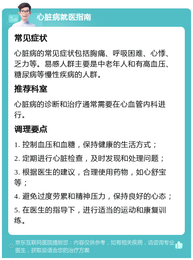 心脏病就医指南 常见症状 心脏病的常见症状包括胸痛、呼吸困难、心悸、乏力等。易感人群主要是中老年人和有高血压、糖尿病等慢性疾病的人群。 推荐科室 心脏病的诊断和治疗通常需要在心血管内科进行。 调理要点 1. 控制血压和血糖，保持健康的生活方式； 2. 定期进行心脏检查，及时发现和处理问题； 3. 根据医生的建议，合理使用药物，如心舒宝等； 4. 避免过度劳累和精神压力，保持良好的心态； 5. 在医生的指导下，进行适当的运动和康复训练。