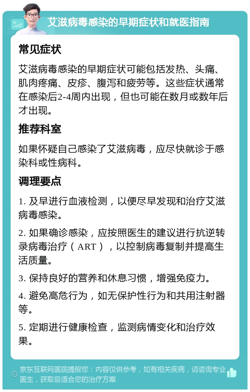 艾滋病毒感染的早期症状和就医指南 常见症状 艾滋病毒感染的早期症状可能包括发热、头痛、肌肉疼痛、皮疹、腹泻和疲劳等。这些症状通常在感染后2-4周内出现，但也可能在数月或数年后才出现。 推荐科室 如果怀疑自己感染了艾滋病毒，应尽快就诊于感染科或性病科。 调理要点 1. 及早进行血液检测，以便尽早发现和治疗艾滋病毒感染。 2. 如果确诊感染，应按照医生的建议进行抗逆转录病毒治疗（ART），以控制病毒复制并提高生活质量。 3. 保持良好的营养和休息习惯，增强免疫力。 4. 避免高危行为，如无保护性行为和共用注射器等。 5. 定期进行健康检查，监测病情变化和治疗效果。