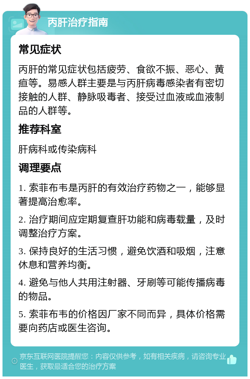 丙肝治疗指南 常见症状 丙肝的常见症状包括疲劳、食欲不振、恶心、黄疸等。易感人群主要是与丙肝病毒感染者有密切接触的人群、静脉吸毒者、接受过血液或血液制品的人群等。 推荐科室 肝病科或传染病科 调理要点 1. 索菲布韦是丙肝的有效治疗药物之一，能够显著提高治愈率。 2. 治疗期间应定期复查肝功能和病毒载量，及时调整治疗方案。 3. 保持良好的生活习惯，避免饮酒和吸烟，注意休息和营养均衡。 4. 避免与他人共用注射器、牙刷等可能传播病毒的物品。 5. 索菲布韦的价格因厂家不同而异，具体价格需要向药店或医生咨询。