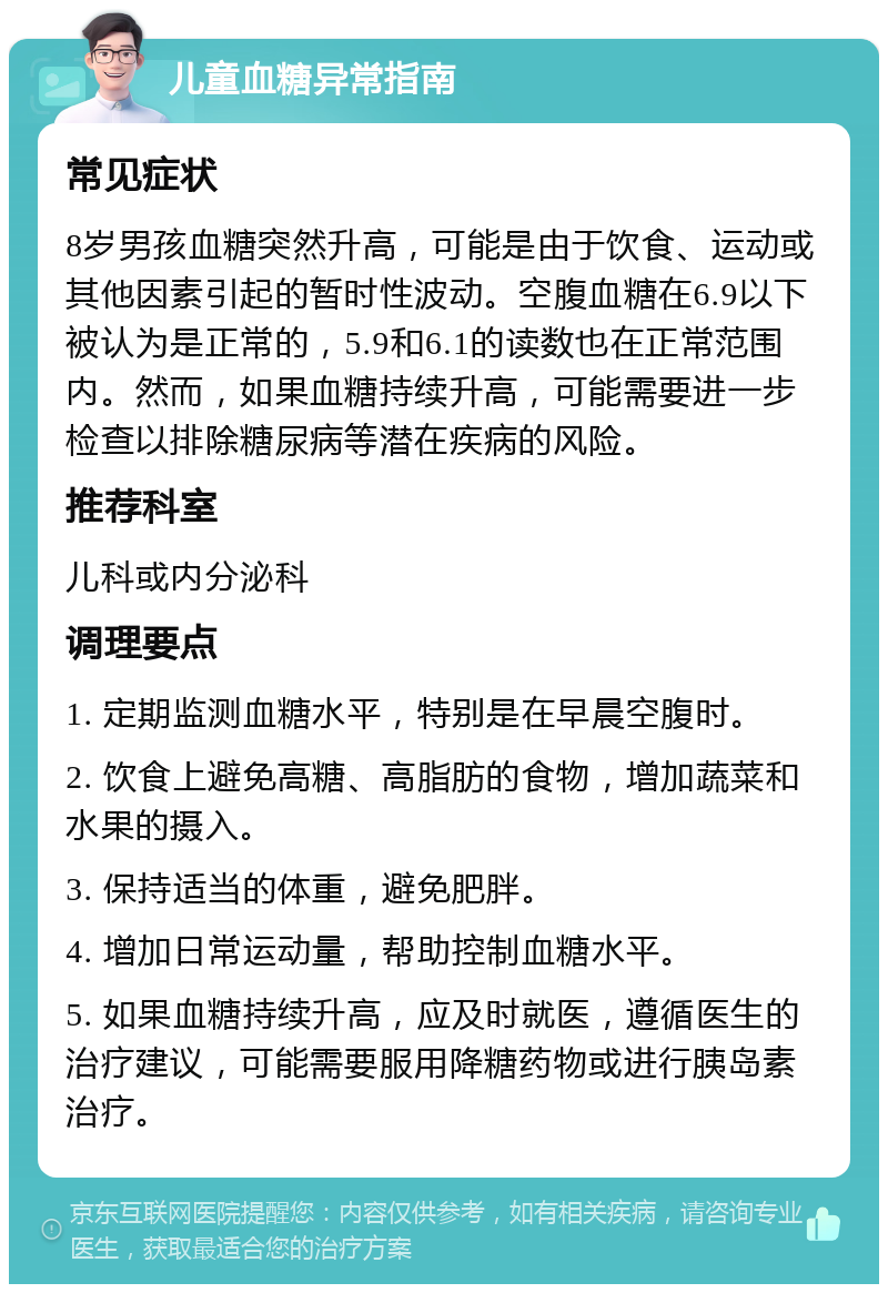 儿童血糖异常指南 常见症状 8岁男孩血糖突然升高，可能是由于饮食、运动或其他因素引起的暂时性波动。空腹血糖在6.9以下被认为是正常的，5.9和6.1的读数也在正常范围内。然而，如果血糖持续升高，可能需要进一步检查以排除糖尿病等潜在疾病的风险。 推荐科室 儿科或内分泌科 调理要点 1. 定期监测血糖水平，特别是在早晨空腹时。 2. 饮食上避免高糖、高脂肪的食物，增加蔬菜和水果的摄入。 3. 保持适当的体重，避免肥胖。 4. 增加日常运动量，帮助控制血糖水平。 5. 如果血糖持续升高，应及时就医，遵循医生的治疗建议，可能需要服用降糖药物或进行胰岛素治疗。