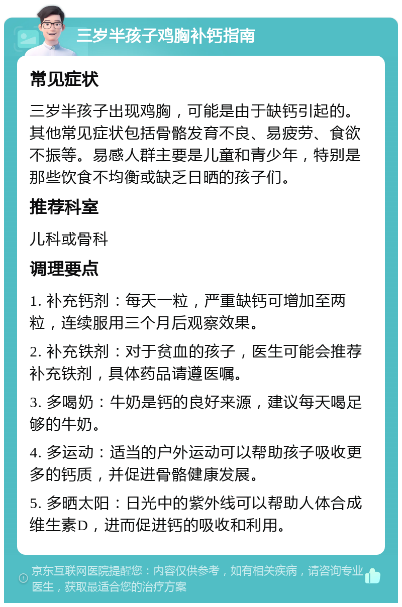 三岁半孩子鸡胸补钙指南 常见症状 三岁半孩子出现鸡胸，可能是由于缺钙引起的。其他常见症状包括骨骼发育不良、易疲劳、食欲不振等。易感人群主要是儿童和青少年，特别是那些饮食不均衡或缺乏日晒的孩子们。 推荐科室 儿科或骨科 调理要点 1. 补充钙剂：每天一粒，严重缺钙可增加至两粒，连续服用三个月后观察效果。 2. 补充铁剂：对于贫血的孩子，医生可能会推荐补充铁剂，具体药品请遵医嘱。 3. 多喝奶：牛奶是钙的良好来源，建议每天喝足够的牛奶。 4. 多运动：适当的户外运动可以帮助孩子吸收更多的钙质，并促进骨骼健康发展。 5. 多晒太阳：日光中的紫外线可以帮助人体合成维生素D，进而促进钙的吸收和利用。