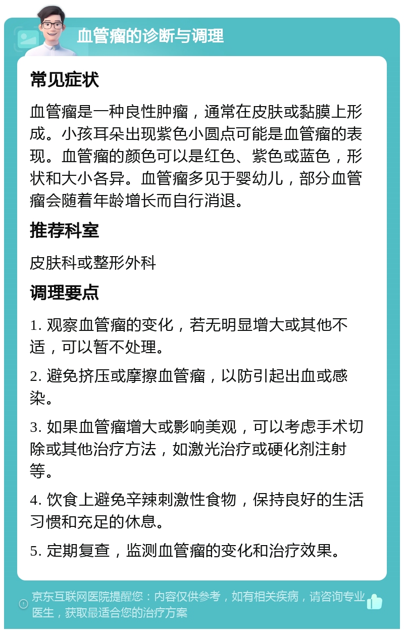 血管瘤的诊断与调理 常见症状 血管瘤是一种良性肿瘤，通常在皮肤或黏膜上形成。小孩耳朵出现紫色小圆点可能是血管瘤的表现。血管瘤的颜色可以是红色、紫色或蓝色，形状和大小各异。血管瘤多见于婴幼儿，部分血管瘤会随着年龄增长而自行消退。 推荐科室 皮肤科或整形外科 调理要点 1. 观察血管瘤的变化，若无明显增大或其他不适，可以暂不处理。 2. 避免挤压或摩擦血管瘤，以防引起出血或感染。 3. 如果血管瘤增大或影响美观，可以考虑手术切除或其他治疗方法，如激光治疗或硬化剂注射等。 4. 饮食上避免辛辣刺激性食物，保持良好的生活习惯和充足的休息。 5. 定期复查，监测血管瘤的变化和治疗效果。