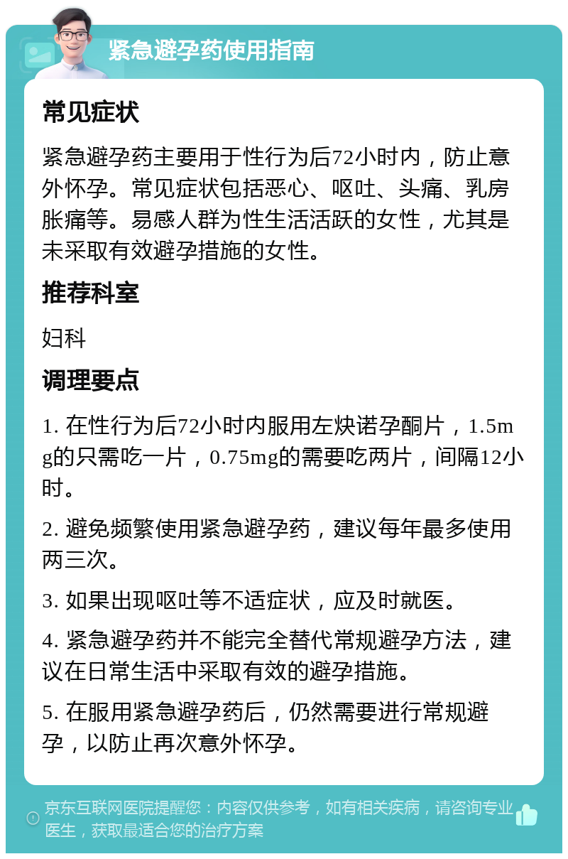 紧急避孕药使用指南 常见症状 紧急避孕药主要用于性行为后72小时内，防止意外怀孕。常见症状包括恶心、呕吐、头痛、乳房胀痛等。易感人群为性生活活跃的女性，尤其是未采取有效避孕措施的女性。 推荐科室 妇科 调理要点 1. 在性行为后72小时内服用左炔诺孕酮片，1.5mg的只需吃一片，0.75mg的需要吃两片，间隔12小时。 2. 避免频繁使用紧急避孕药，建议每年最多使用两三次。 3. 如果出现呕吐等不适症状，应及时就医。 4. 紧急避孕药并不能完全替代常规避孕方法，建议在日常生活中采取有效的避孕措施。 5. 在服用紧急避孕药后，仍然需要进行常规避孕，以防止再次意外怀孕。