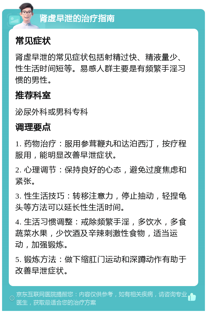 肾虚早泄的治疗指南 常见症状 肾虚早泄的常见症状包括射精过快、精液量少、性生活时间短等。易感人群主要是有频繁手淫习惯的男性。 推荐科室 泌尿外科或男科专科 调理要点 1. 药物治疗：服用参茸鞭丸和达泊西汀，按疗程服用，能明显改善早泄症状。 2. 心理调节：保持良好的心态，避免过度焦虑和紧张。 3. 性生活技巧：转移注意力，停止抽动，轻捏龟头等方法可以延长性生活时间。 4. 生活习惯调整：戒除频繁手淫，多饮水，多食蔬菜水果，少饮酒及辛辣刺激性食物，适当运动，加强锻炼。 5. 锻炼方法：做下缩肛门运动和深蹲动作有助于改善早泄症状。