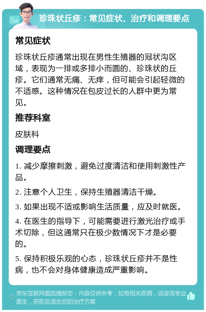 珍珠状丘疹：常见症状、治疗和调理要点 常见症状 珍珠状丘疹通常出现在男性生殖器的冠状沟区域，表现为一排或多排小而圆的、珍珠状的丘疹。它们通常无痛、无痒，但可能会引起轻微的不适感。这种情况在包皮过长的人群中更为常见。 推荐科室 皮肤科 调理要点 1. 减少摩擦刺激，避免过度清洁和使用刺激性产品。 2. 注意个人卫生，保持生殖器清洁干燥。 3. 如果出现不适或影响生活质量，应及时就医。 4. 在医生的指导下，可能需要进行激光治疗或手术切除，但这通常只在极少数情况下才是必要的。 5. 保持积极乐观的心态，珍珠状丘疹并不是性病，也不会对身体健康造成严重影响。