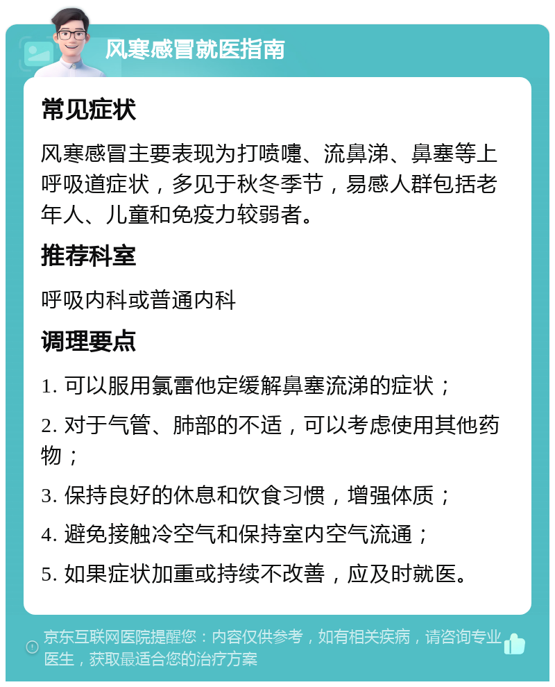 风寒感冒就医指南 常见症状 风寒感冒主要表现为打喷嚏、流鼻涕、鼻塞等上呼吸道症状，多见于秋冬季节，易感人群包括老年人、儿童和免疫力较弱者。 推荐科室 呼吸内科或普通内科 调理要点 1. 可以服用氯雷他定缓解鼻塞流涕的症状； 2. 对于气管、肺部的不适，可以考虑使用其他药物； 3. 保持良好的休息和饮食习惯，增强体质； 4. 避免接触冷空气和保持室内空气流通； 5. 如果症状加重或持续不改善，应及时就医。