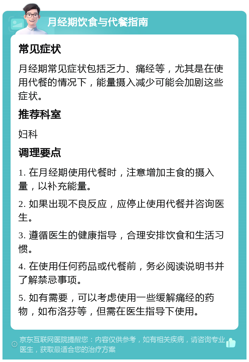 月经期饮食与代餐指南 常见症状 月经期常见症状包括乏力、痛经等，尤其是在使用代餐的情况下，能量摄入减少可能会加剧这些症状。 推荐科室 妇科 调理要点 1. 在月经期使用代餐时，注意增加主食的摄入量，以补充能量。 2. 如果出现不良反应，应停止使用代餐并咨询医生。 3. 遵循医生的健康指导，合理安排饮食和生活习惯。 4. 在使用任何药品或代餐前，务必阅读说明书并了解禁忌事项。 5. 如有需要，可以考虑使用一些缓解痛经的药物，如布洛芬等，但需在医生指导下使用。