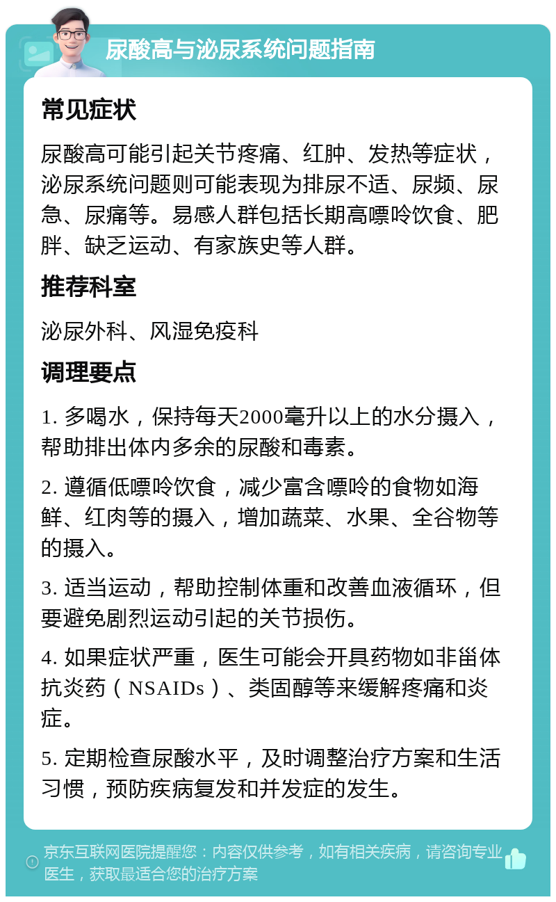 尿酸高与泌尿系统问题指南 常见症状 尿酸高可能引起关节疼痛、红肿、发热等症状，泌尿系统问题则可能表现为排尿不适、尿频、尿急、尿痛等。易感人群包括长期高嘌呤饮食、肥胖、缺乏运动、有家族史等人群。 推荐科室 泌尿外科、风湿免疫科 调理要点 1. 多喝水，保持每天2000毫升以上的水分摄入，帮助排出体内多余的尿酸和毒素。 2. 遵循低嘌呤饮食，减少富含嘌呤的食物如海鲜、红肉等的摄入，增加蔬菜、水果、全谷物等的摄入。 3. 适当运动，帮助控制体重和改善血液循环，但要避免剧烈运动引起的关节损伤。 4. 如果症状严重，医生可能会开具药物如非甾体抗炎药（NSAIDs）、类固醇等来缓解疼痛和炎症。 5. 定期检查尿酸水平，及时调整治疗方案和生活习惯，预防疾病复发和并发症的发生。