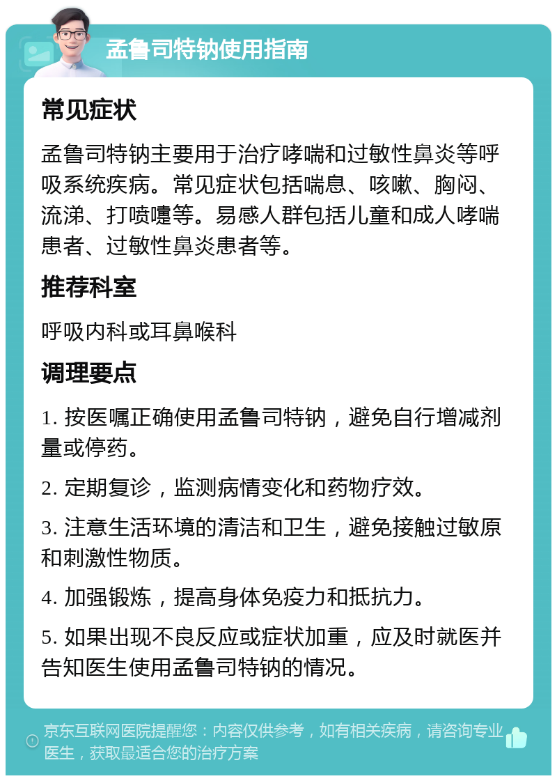 孟鲁司特钠使用指南 常见症状 孟鲁司特钠主要用于治疗哮喘和过敏性鼻炎等呼吸系统疾病。常见症状包括喘息、咳嗽、胸闷、流涕、打喷嚏等。易感人群包括儿童和成人哮喘患者、过敏性鼻炎患者等。 推荐科室 呼吸内科或耳鼻喉科 调理要点 1. 按医嘱正确使用孟鲁司特钠，避免自行增减剂量或停药。 2. 定期复诊，监测病情变化和药物疗效。 3. 注意生活环境的清洁和卫生，避免接触过敏原和刺激性物质。 4. 加强锻炼，提高身体免疫力和抵抗力。 5. 如果出现不良反应或症状加重，应及时就医并告知医生使用孟鲁司特钠的情况。