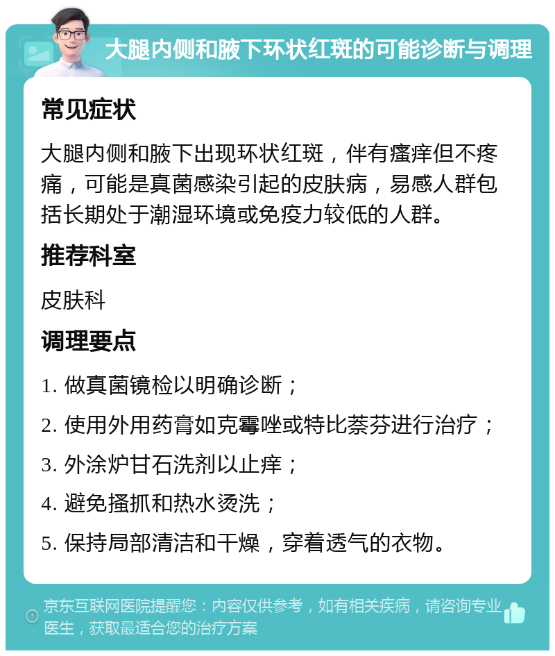 大腿内侧和腋下环状红斑的可能诊断与调理 常见症状 大腿内侧和腋下出现环状红斑，伴有瘙痒但不疼痛，可能是真菌感染引起的皮肤病，易感人群包括长期处于潮湿环境或免疫力较低的人群。 推荐科室 皮肤科 调理要点 1. 做真菌镜检以明确诊断； 2. 使用外用药膏如克霉唑或特比萘芬进行治疗； 3. 外涂炉甘石洗剂以止痒； 4. 避免搔抓和热水烫洗； 5. 保持局部清洁和干燥，穿着透气的衣物。