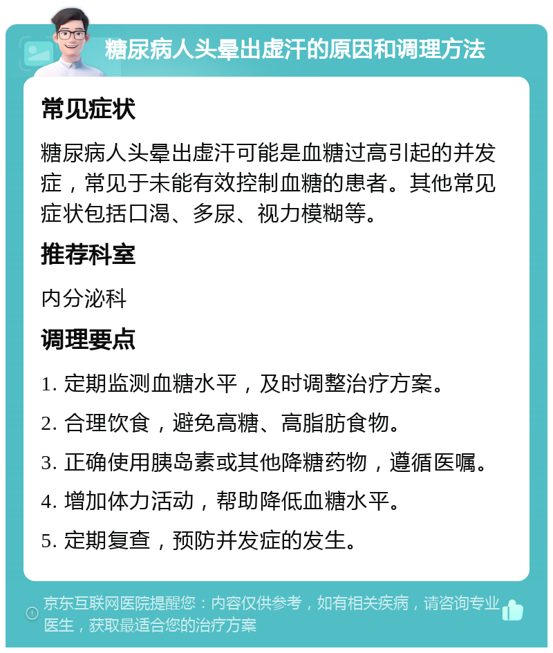 糖尿病人头晕出虚汗的原因和调理方法 常见症状 糖尿病人头晕出虚汗可能是血糖过高引起的并发症，常见于未能有效控制血糖的患者。其他常见症状包括口渴、多尿、视力模糊等。 推荐科室 内分泌科 调理要点 1. 定期监测血糖水平，及时调整治疗方案。 2. 合理饮食，避免高糖、高脂肪食物。 3. 正确使用胰岛素或其他降糖药物，遵循医嘱。 4. 增加体力活动，帮助降低血糖水平。 5. 定期复查，预防并发症的发生。