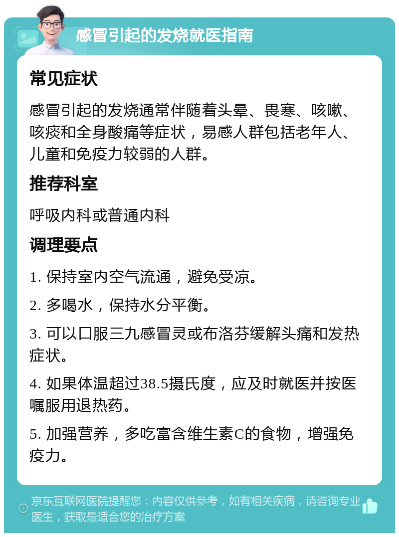 感冒引起的发烧就医指南 常见症状 感冒引起的发烧通常伴随着头晕、畏寒、咳嗽、咳痰和全身酸痛等症状，易感人群包括老年人、儿童和免疫力较弱的人群。 推荐科室 呼吸内科或普通内科 调理要点 1. 保持室内空气流通，避免受凉。 2. 多喝水，保持水分平衡。 3. 可以口服三九感冒灵或布洛芬缓解头痛和发热症状。 4. 如果体温超过38.5摄氏度，应及时就医并按医嘱服用退热药。 5. 加强营养，多吃富含维生素C的食物，增强免疫力。