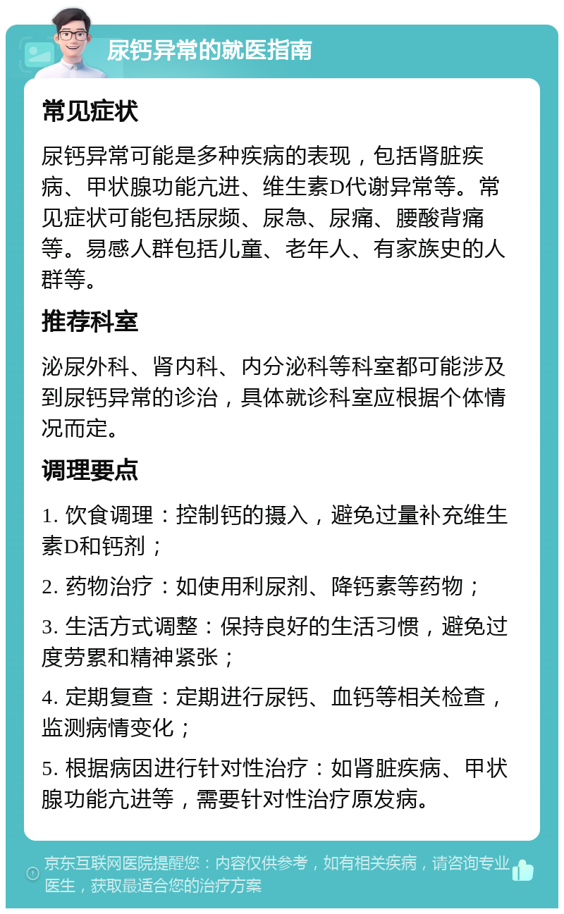 尿钙异常的就医指南 常见症状 尿钙异常可能是多种疾病的表现，包括肾脏疾病、甲状腺功能亢进、维生素D代谢异常等。常见症状可能包括尿频、尿急、尿痛、腰酸背痛等。易感人群包括儿童、老年人、有家族史的人群等。 推荐科室 泌尿外科、肾内科、内分泌科等科室都可能涉及到尿钙异常的诊治，具体就诊科室应根据个体情况而定。 调理要点 1. 饮食调理：控制钙的摄入，避免过量补充维生素D和钙剂； 2. 药物治疗：如使用利尿剂、降钙素等药物； 3. 生活方式调整：保持良好的生活习惯，避免过度劳累和精神紧张； 4. 定期复查：定期进行尿钙、血钙等相关检查，监测病情变化； 5. 根据病因进行针对性治疗：如肾脏疾病、甲状腺功能亢进等，需要针对性治疗原发病。