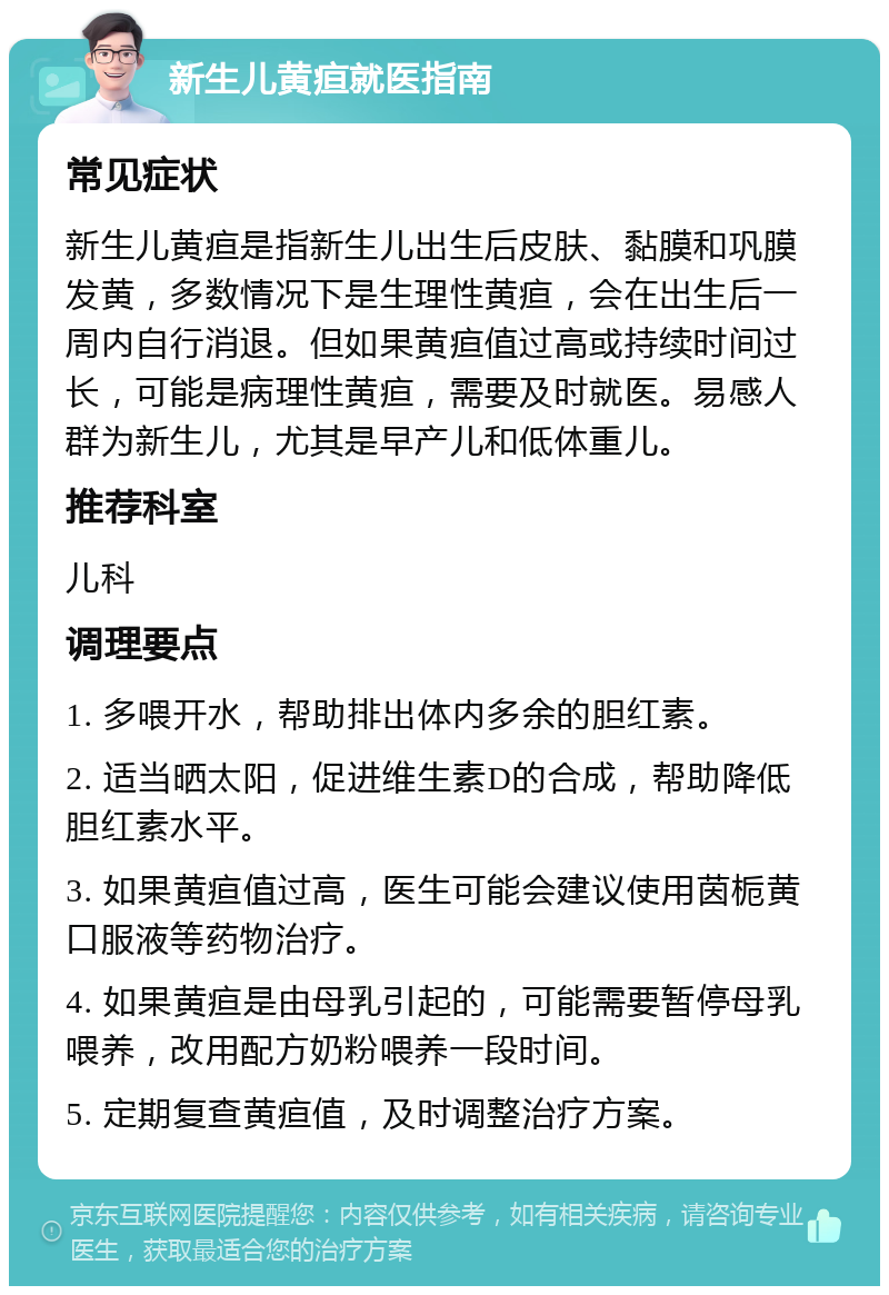 新生儿黄疸就医指南 常见症状 新生儿黄疸是指新生儿出生后皮肤、黏膜和巩膜发黄，多数情况下是生理性黄疸，会在出生后一周内自行消退。但如果黄疸值过高或持续时间过长，可能是病理性黄疸，需要及时就医。易感人群为新生儿，尤其是早产儿和低体重儿。 推荐科室 儿科 调理要点 1. 多喂开水，帮助排出体内多余的胆红素。 2. 适当晒太阳，促进维生素D的合成，帮助降低胆红素水平。 3. 如果黄疸值过高，医生可能会建议使用茵栀黄口服液等药物治疗。 4. 如果黄疸是由母乳引起的，可能需要暂停母乳喂养，改用配方奶粉喂养一段时间。 5. 定期复查黄疸值，及时调整治疗方案。