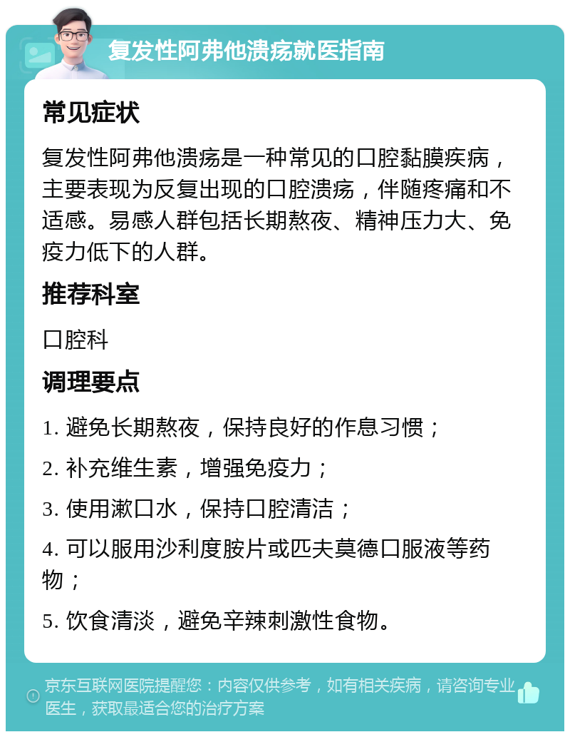 复发性阿弗他溃疡就医指南 常见症状 复发性阿弗他溃疡是一种常见的口腔黏膜疾病，主要表现为反复出现的口腔溃疡，伴随疼痛和不适感。易感人群包括长期熬夜、精神压力大、免疫力低下的人群。 推荐科室 口腔科 调理要点 1. 避免长期熬夜，保持良好的作息习惯； 2. 补充维生素，增强免疫力； 3. 使用漱口水，保持口腔清洁； 4. 可以服用沙利度胺片或匹夫莫德口服液等药物； 5. 饮食清淡，避免辛辣刺激性食物。