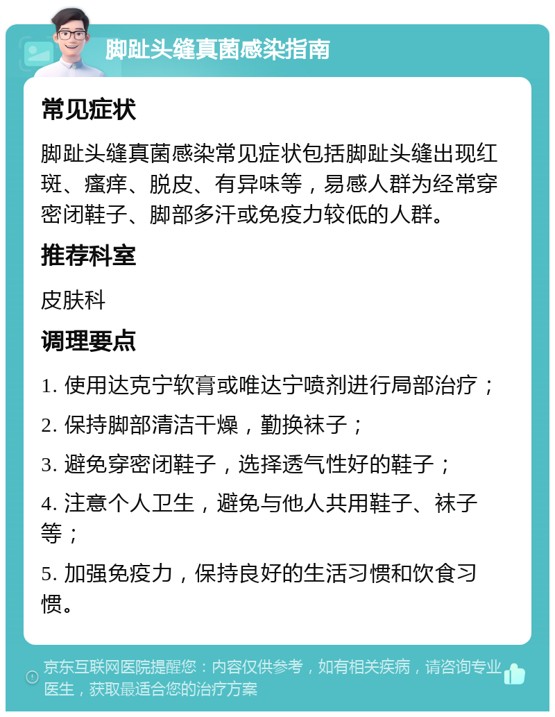 脚趾头缝真菌感染指南 常见症状 脚趾头缝真菌感染常见症状包括脚趾头缝出现红斑、瘙痒、脱皮、有异味等，易感人群为经常穿密闭鞋子、脚部多汗或免疫力较低的人群。 推荐科室 皮肤科 调理要点 1. 使用达克宁软膏或唯达宁喷剂进行局部治疗； 2. 保持脚部清洁干燥，勤换袜子； 3. 避免穿密闭鞋子，选择透气性好的鞋子； 4. 注意个人卫生，避免与他人共用鞋子、袜子等； 5. 加强免疫力，保持良好的生活习惯和饮食习惯。