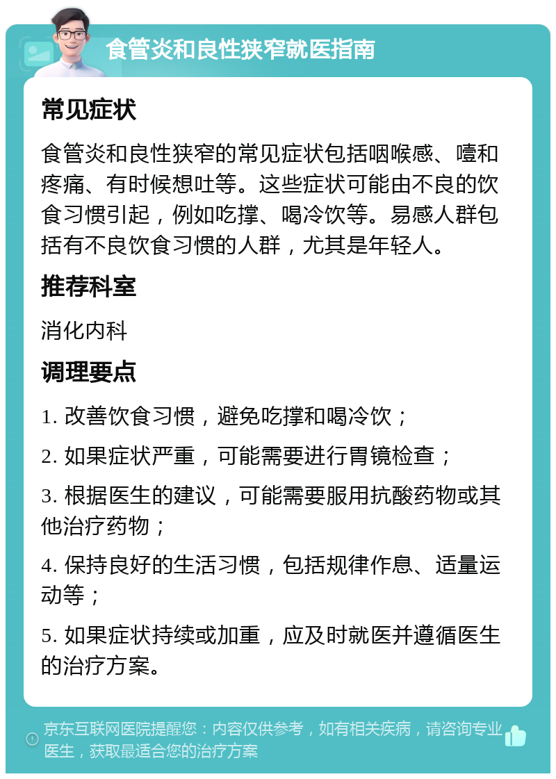 食管炎和良性狭窄就医指南 常见症状 食管炎和良性狭窄的常见症状包括咽喉感、噎和疼痛、有时候想吐等。这些症状可能由不良的饮食习惯引起，例如吃撑、喝冷饮等。易感人群包括有不良饮食习惯的人群，尤其是年轻人。 推荐科室 消化内科 调理要点 1. 改善饮食习惯，避免吃撑和喝冷饮； 2. 如果症状严重，可能需要进行胃镜检查； 3. 根据医生的建议，可能需要服用抗酸药物或其他治疗药物； 4. 保持良好的生活习惯，包括规律作息、适量运动等； 5. 如果症状持续或加重，应及时就医并遵循医生的治疗方案。