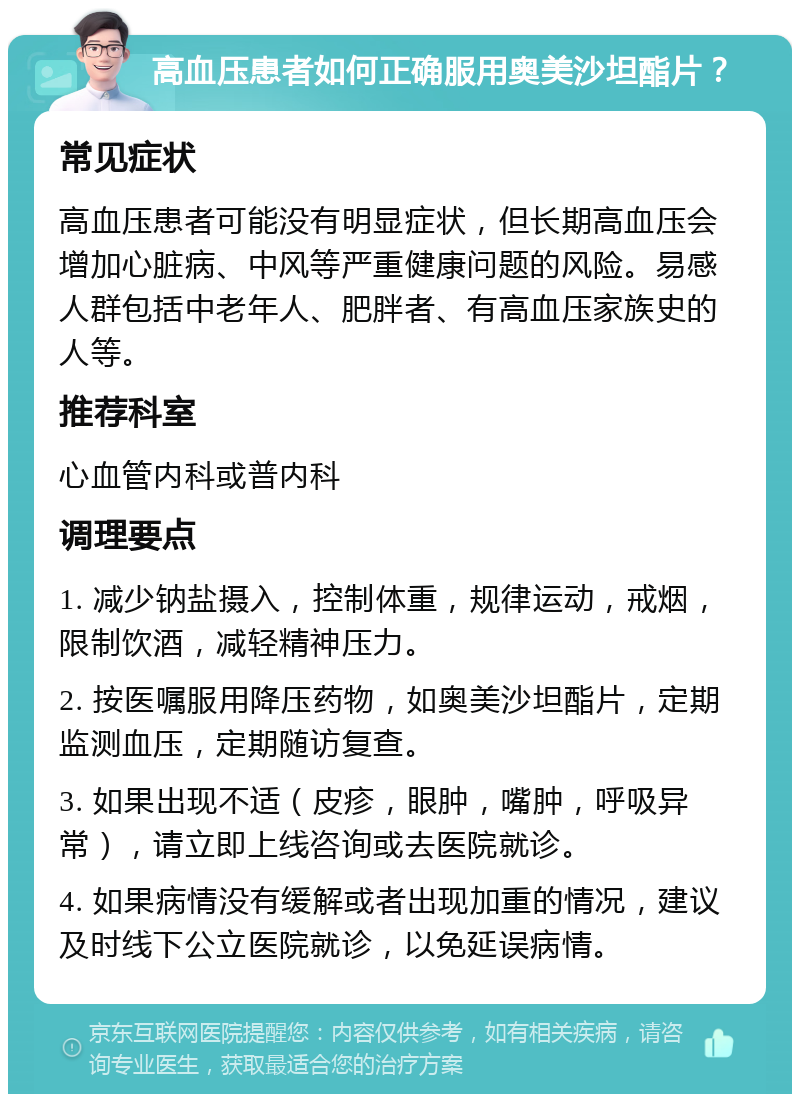 高血压患者如何正确服用奥美沙坦酯片？ 常见症状 高血压患者可能没有明显症状，但长期高血压会增加心脏病、中风等严重健康问题的风险。易感人群包括中老年人、肥胖者、有高血压家族史的人等。 推荐科室 心血管内科或普内科 调理要点 1. 减少钠盐摄入，控制体重，规律运动，戒烟，限制饮酒，减轻精神压力。 2. 按医嘱服用降压药物，如奥美沙坦酯片，定期监测血压，定期随访复查。 3. 如果出现不适（皮疹，眼肿，嘴肿，呼吸异常），请立即上线咨询或去医院就诊。 4. 如果病情没有缓解或者出现加重的情况，建议及时线下公立医院就诊，以免延误病情。