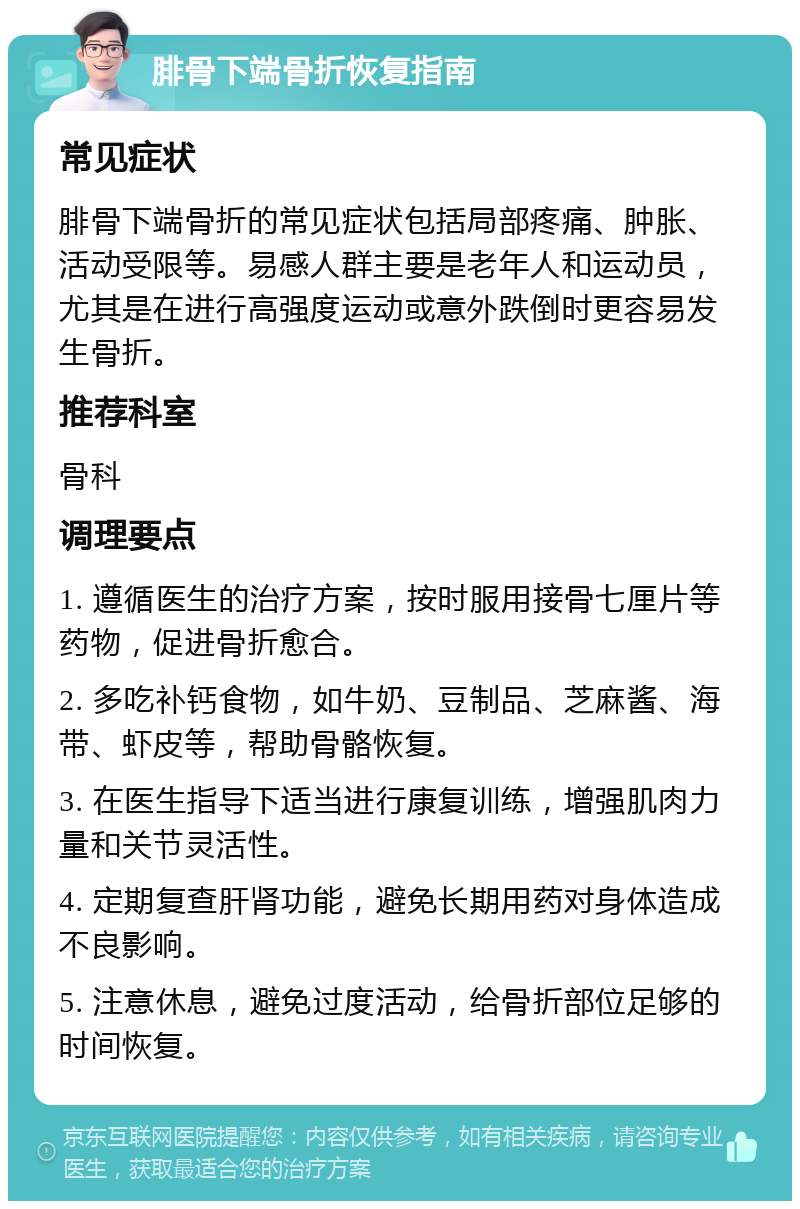 腓骨下端骨折恢复指南 常见症状 腓骨下端骨折的常见症状包括局部疼痛、肿胀、活动受限等。易感人群主要是老年人和运动员，尤其是在进行高强度运动或意外跌倒时更容易发生骨折。 推荐科室 骨科 调理要点 1. 遵循医生的治疗方案，按时服用接骨七厘片等药物，促进骨折愈合。 2. 多吃补钙食物，如牛奶、豆制品、芝麻酱、海带、虾皮等，帮助骨骼恢复。 3. 在医生指导下适当进行康复训练，增强肌肉力量和关节灵活性。 4. 定期复查肝肾功能，避免长期用药对身体造成不良影响。 5. 注意休息，避免过度活动，给骨折部位足够的时间恢复。