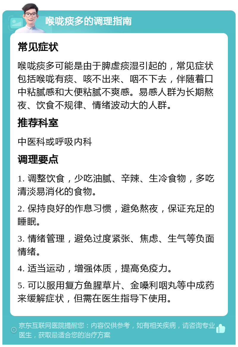 喉咙痰多的调理指南 常见症状 喉咙痰多可能是由于脾虚痰湿引起的，常见症状包括喉咙有痰、咳不出来、咽不下去，伴随着口中粘腻感和大便粘腻不爽感。易感人群为长期熬夜、饮食不规律、情绪波动大的人群。 推荐科室 中医科或呼吸内科 调理要点 1. 调整饮食，少吃油腻、辛辣、生冷食物，多吃清淡易消化的食物。 2. 保持良好的作息习惯，避免熬夜，保证充足的睡眠。 3. 情绪管理，避免过度紧张、焦虑、生气等负面情绪。 4. 适当运动，增强体质，提高免疫力。 5. 可以服用复方鱼腥草片、金嗓利咽丸等中成药来缓解症状，但需在医生指导下使用。