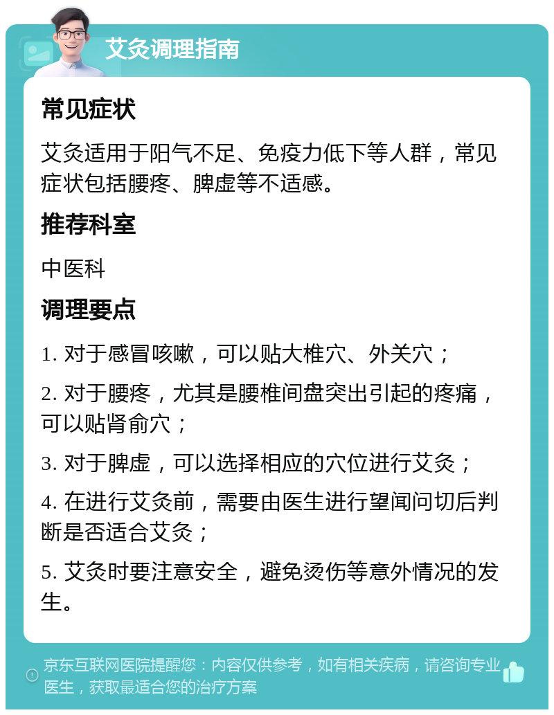 艾灸调理指南 常见症状 艾灸适用于阳气不足、免疫力低下等人群，常见症状包括腰疼、脾虚等不适感。 推荐科室 中医科 调理要点 1. 对于感冒咳嗽，可以贴大椎穴、外关穴； 2. 对于腰疼，尤其是腰椎间盘突出引起的疼痛，可以贴肾俞穴； 3. 对于脾虚，可以选择相应的穴位进行艾灸； 4. 在进行艾灸前，需要由医生进行望闻问切后判断是否适合艾灸； 5. 艾灸时要注意安全，避免烫伤等意外情况的发生。