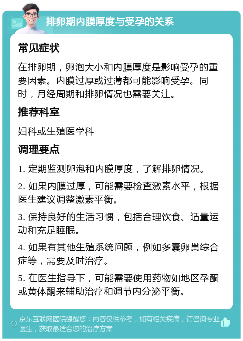 排卵期内膜厚度与受孕的关系 常见症状 在排卵期，卵泡大小和内膜厚度是影响受孕的重要因素。内膜过厚或过薄都可能影响受孕。同时，月经周期和排卵情况也需要关注。 推荐科室 妇科或生殖医学科 调理要点 1. 定期监测卵泡和内膜厚度，了解排卵情况。 2. 如果内膜过厚，可能需要检查激素水平，根据医生建议调整激素平衡。 3. 保持良好的生活习惯，包括合理饮食、适量运动和充足睡眠。 4. 如果有其他生殖系统问题，例如多囊卵巢综合症等，需要及时治疗。 5. 在医生指导下，可能需要使用药物如地区孕酮或黄体酮来辅助治疗和调节内分泌平衡。