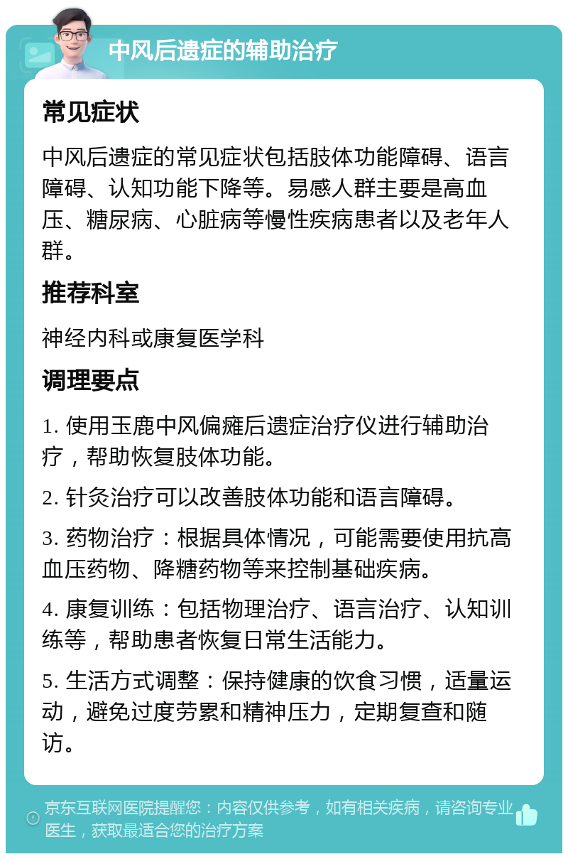 中风后遗症的辅助治疗 常见症状 中风后遗症的常见症状包括肢体功能障碍、语言障碍、认知功能下降等。易感人群主要是高血压、糖尿病、心脏病等慢性疾病患者以及老年人群。 推荐科室 神经内科或康复医学科 调理要点 1. 使用玉鹿中风偏瘫后遗症治疗仪进行辅助治疗，帮助恢复肢体功能。 2. 针灸治疗可以改善肢体功能和语言障碍。 3. 药物治疗：根据具体情况，可能需要使用抗高血压药物、降糖药物等来控制基础疾病。 4. 康复训练：包括物理治疗、语言治疗、认知训练等，帮助患者恢复日常生活能力。 5. 生活方式调整：保持健康的饮食习惯，适量运动，避免过度劳累和精神压力，定期复查和随访。